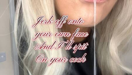 Jerk off onto your own face and I’ll spit on your cock