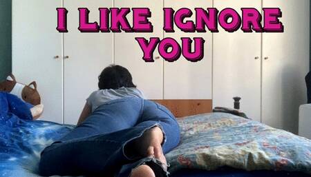 I like ignoring you